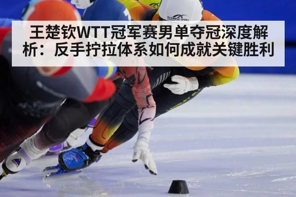 王楚钦WTT冠军赛男单夺冠深度解析：反手拧拉体系如何成就关键胜利